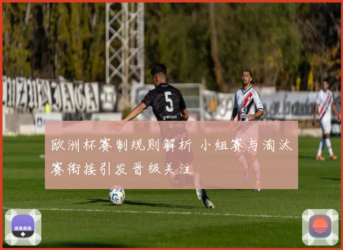欧洲杯赛制规则解析 小组赛与淘汰赛衔接引发晋级关注