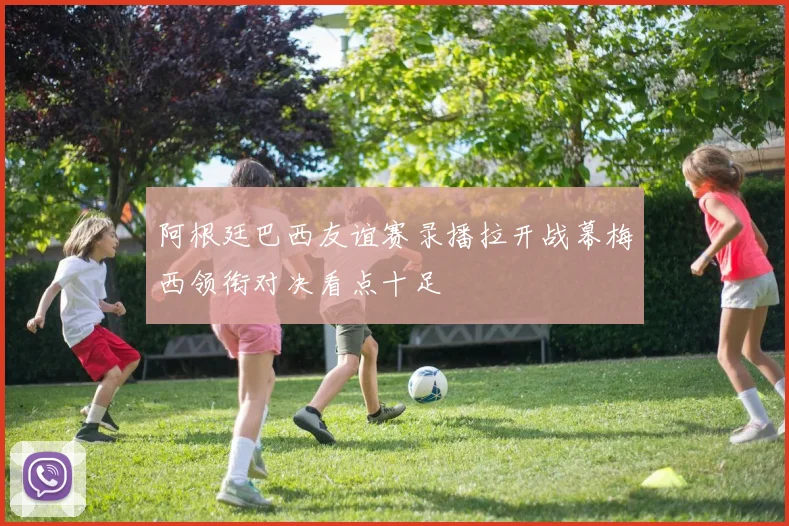 阿根廷巴西友谊赛录播拉开战幕梅西领衔对决看点十足