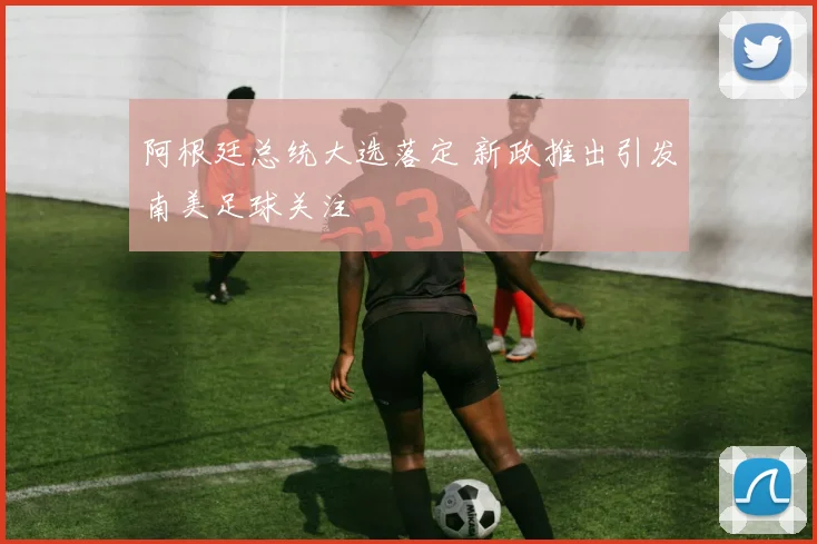 阿根廷总统大选落定 新政推出引发南美足球关注