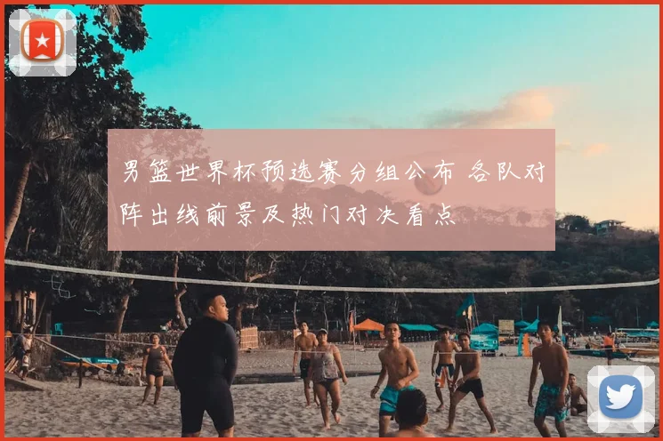 男篮世界杯预选赛分组公布 各队对阵出线前景及热门对决看点