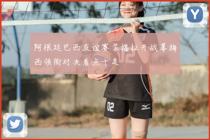 阿根廷巴西友谊赛录播拉开战幕梅西领衔对决看点十足
