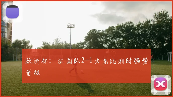 欧洲杯:法国队2-1力克比利时强势晋级