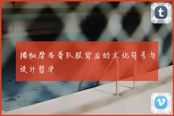 揭秘摩洛哥队服背后的文化符号与设计哲学
