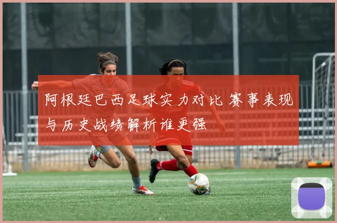 阿根廷巴西足球实力对比 赛事表现与历史战绩解析谁更强