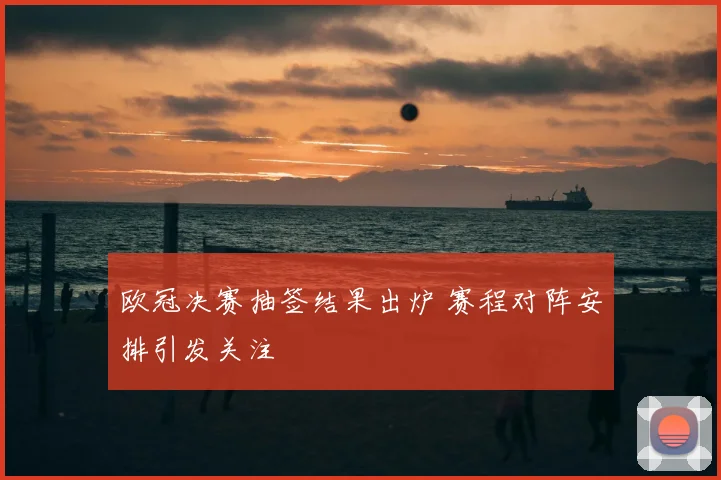 欧冠决赛抽签结果出炉 赛程对阵安排引发关注