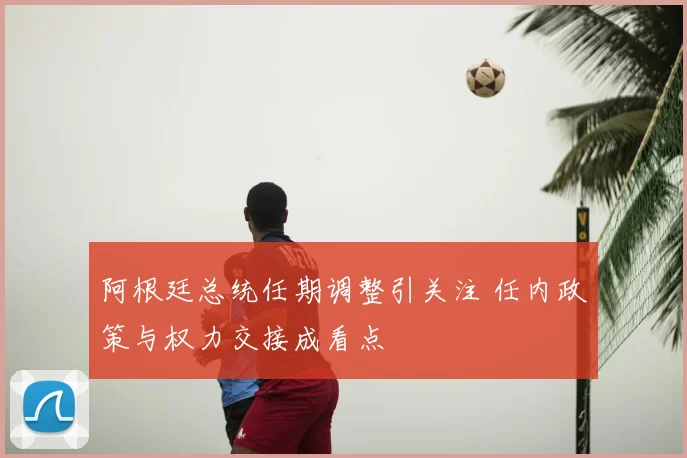 阿根廷总统任期调整引关注 任内政策与权力交接成看点