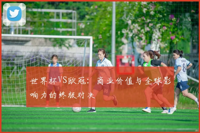 世界杯VS欧冠:商业价值与全球影响力的终极对决