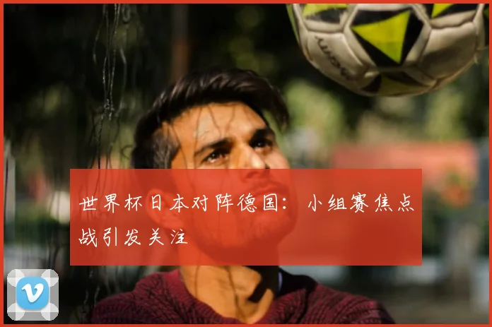 世界杯日本对阵德国:小组赛焦点战引发关注