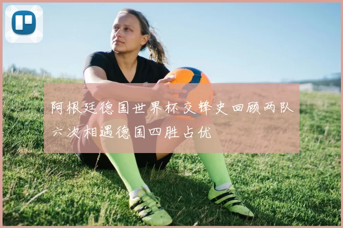 阿根廷德国世界杯交锋史回顾两队六次相遇德国四胜占优
