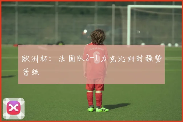 欧洲杯:法国队2-1力克比利时强势晋级