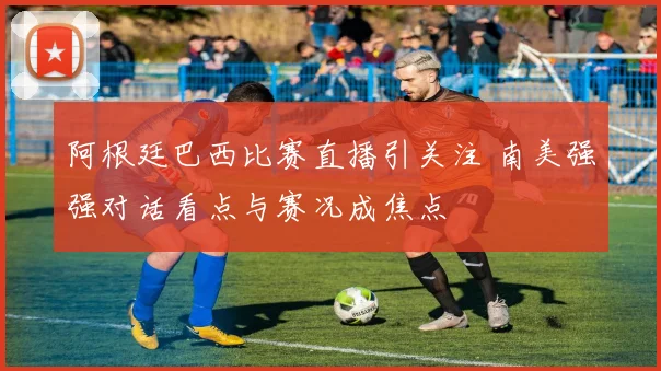 阿根廷巴西比赛直播引关注 南美强强对话看点与赛况成焦点