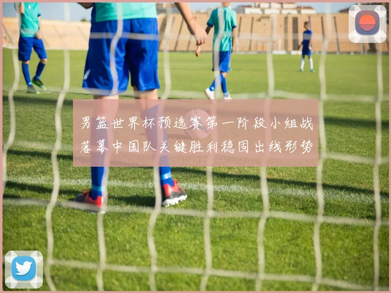 男篮世界杯预选赛第一阶段小组战落幕中国队关键胜利稳固出线形势
