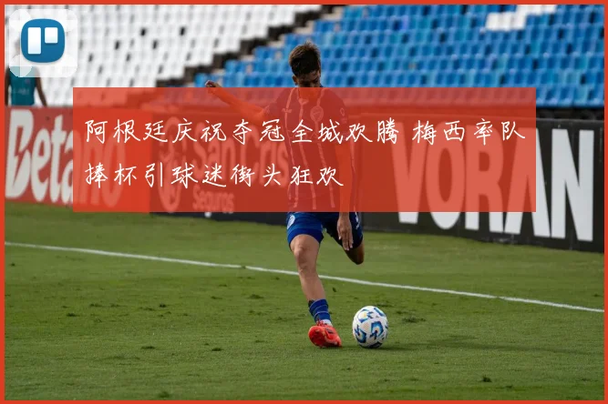 阿根廷庆祝夺冠全城欢腾 梅西率队捧杯引球迷街头狂欢