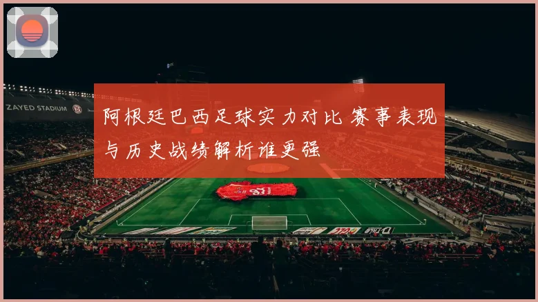 阿根廷巴西足球实力对比 赛事表现与历史战绩解析谁更强