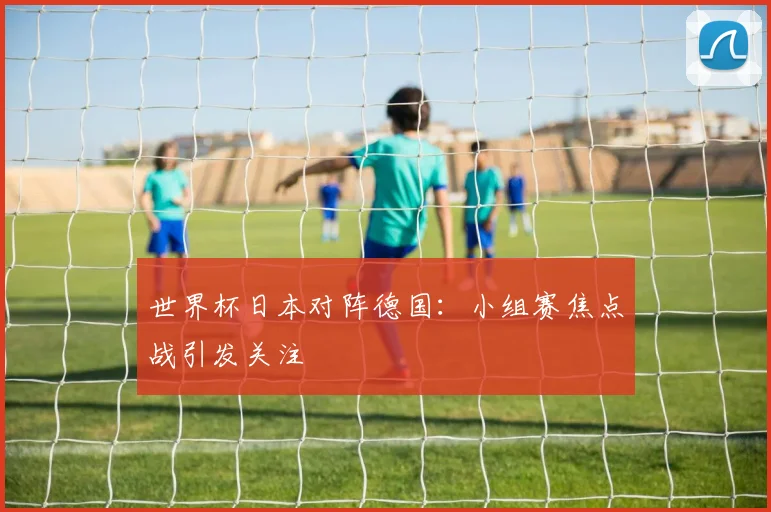 世界杯日本对阵德国:小组赛焦点战引发关注