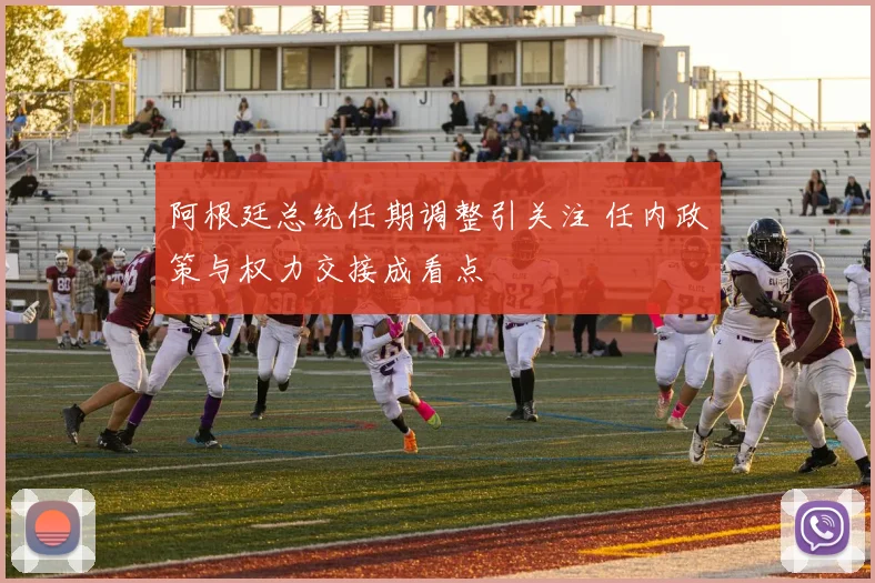 阿根廷总统任期调整引关注 任内政策与权力交接成看点