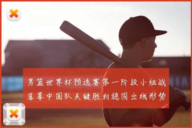 男篮世界杯预选赛第一阶段小组战落幕中国队关键胜利稳固出线形势