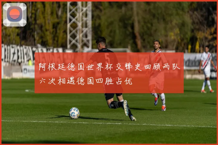 阿根廷德国世界杯交锋史回顾两队六次相遇德国四胜占优