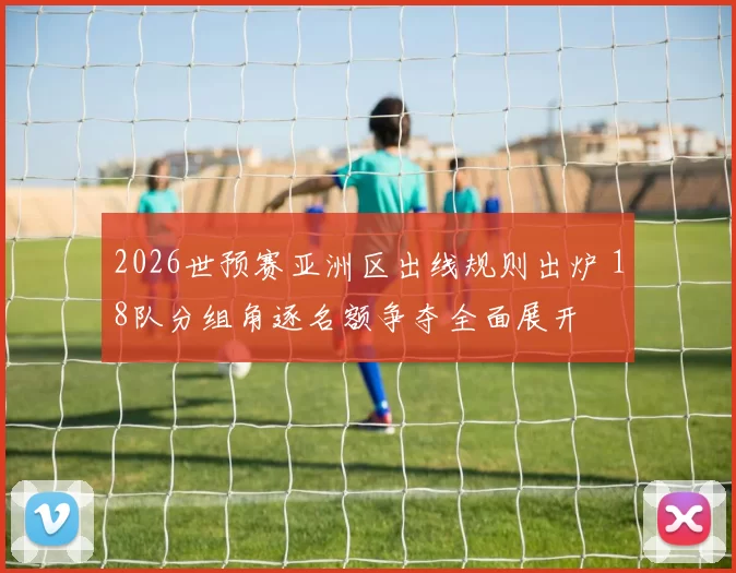 2026世预赛亚洲区出线规则出炉 18队分组角逐名额争夺全面展开