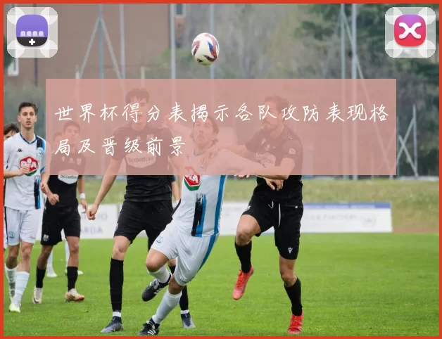 世界杯得分表揭示各队攻防表现格局及晋级前景