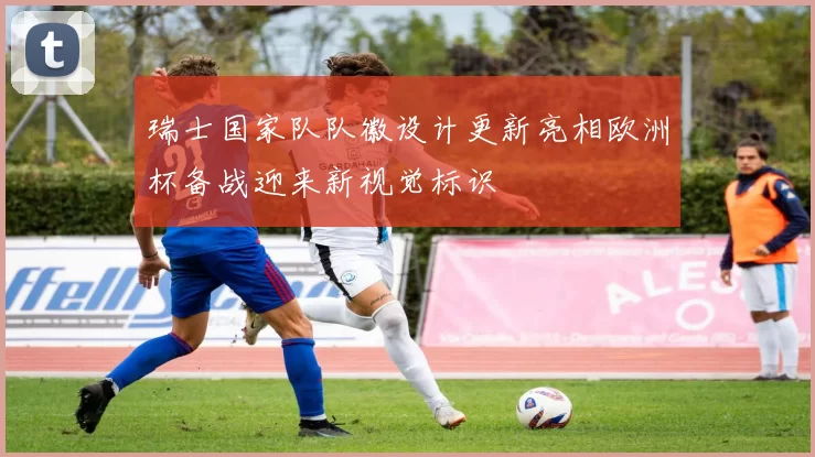 瑞士国家队队徽设计更新亮相欧洲杯备战迎来新视觉标识