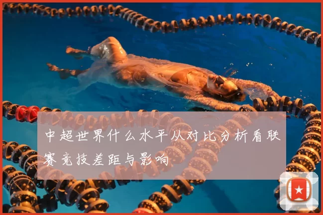 中超世界什么水平从对比分析看联赛竞技差距与影响