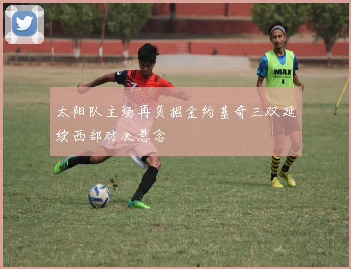 太阳队主场再负掘金约基奇三双延续西部对决悬念