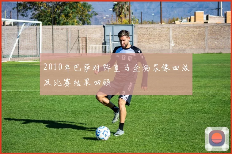 2010年巴萨对阵皇马全场录像回放及比赛结果回顾