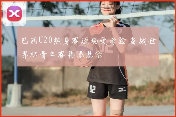 巴西U20热身赛连场受考验 备战世界杯青年赛再添悬念