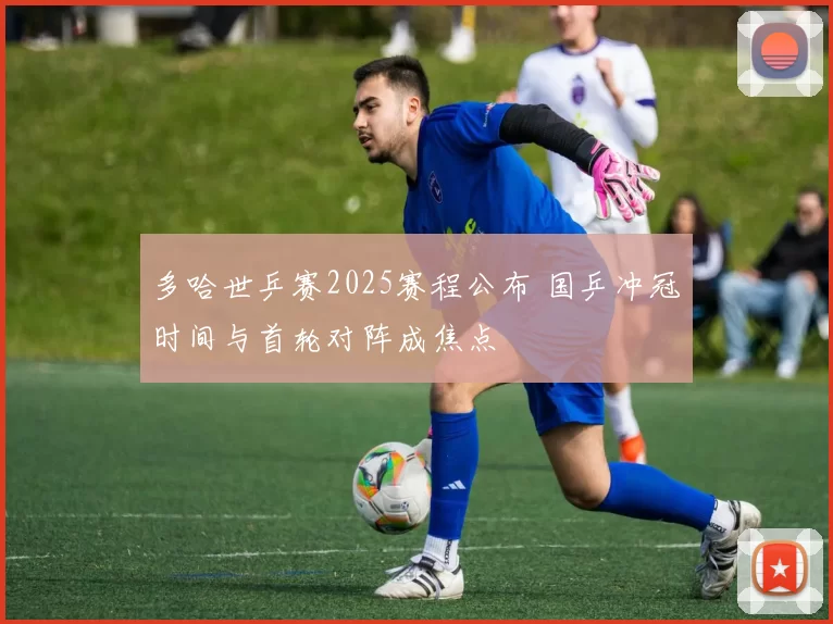 多哈世乒赛2025赛程公布 国乒冲冠时间与首轮对阵成焦点