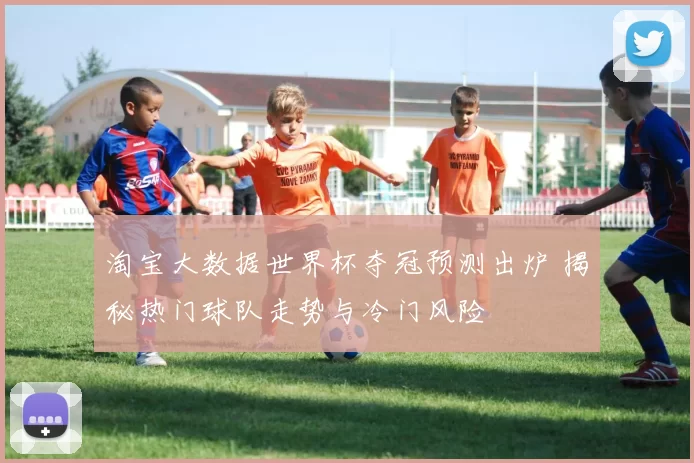 淘宝大数据世界杯夺冠预测出炉 揭秘热门球队走势与冷门风险