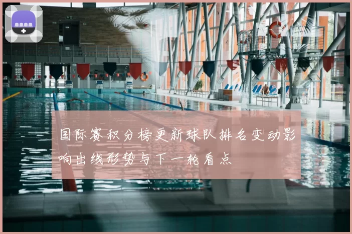 国际赛积分榜更新球队排名变动影响出线形势与下一轮看点