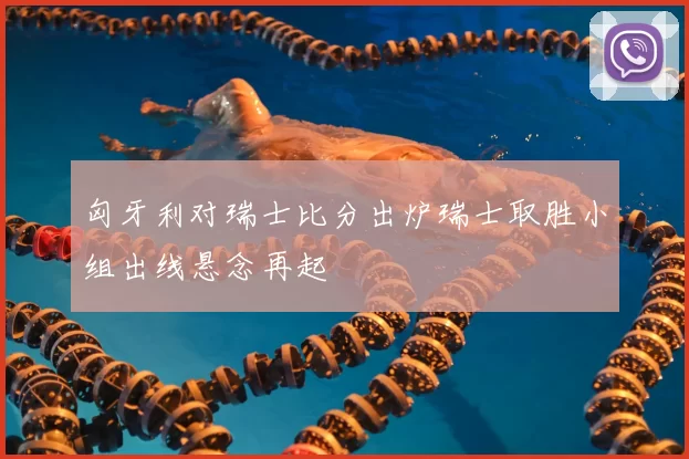 匈牙利对瑞士比分出炉瑞士取胜小组出线悬念再起