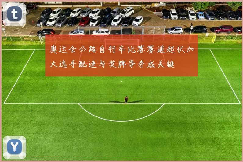 奥运会公路自行车比赛赛道起伏加大选手配速与奖牌争夺成关键