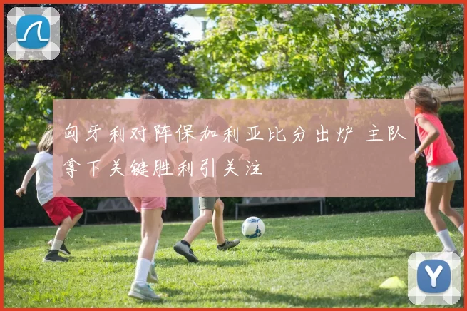 匈牙利对阵保加利亚比分出炉 主队拿下关键胜利引关注