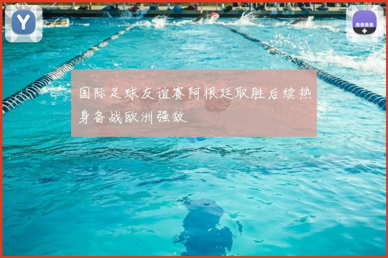 国际足球友谊赛阿根廷取胜后续热身备战欧洲强敌