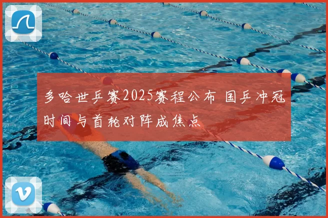 多哈世乒赛2025赛程公布 国乒冲冠时间与首轮对阵成焦点