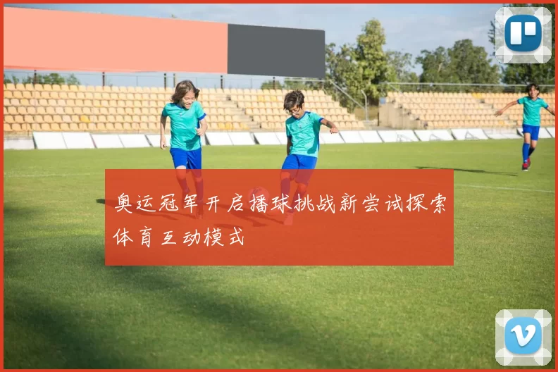 奥运冠军开启播球挑战新尝试探索体育互动模式