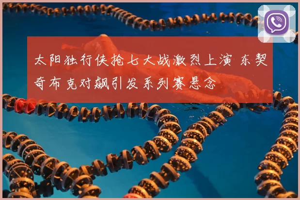 太阳独行侠抢七大战激烈上演 东契奇布克对飙引发系列赛悬念