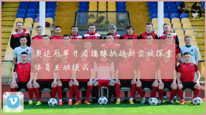 奥运冠军开启播球挑战新尝试探索体育互动模式