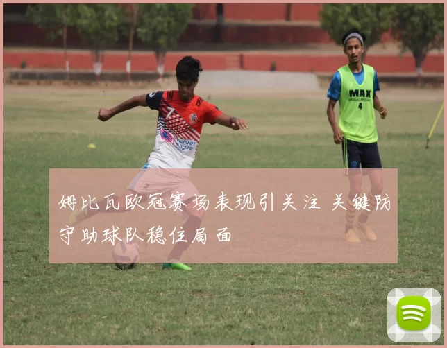 姆比瓦欧冠赛场表现引关注 关键防守助球队稳住局面