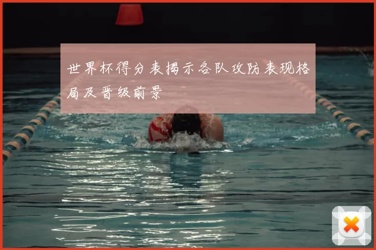 世界杯得分表揭示各队攻防表现格局及晋级前景