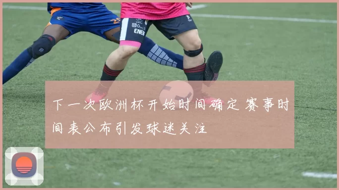 下一次欧洲杯开始时间确定 赛事时间表公布引发球迷关注