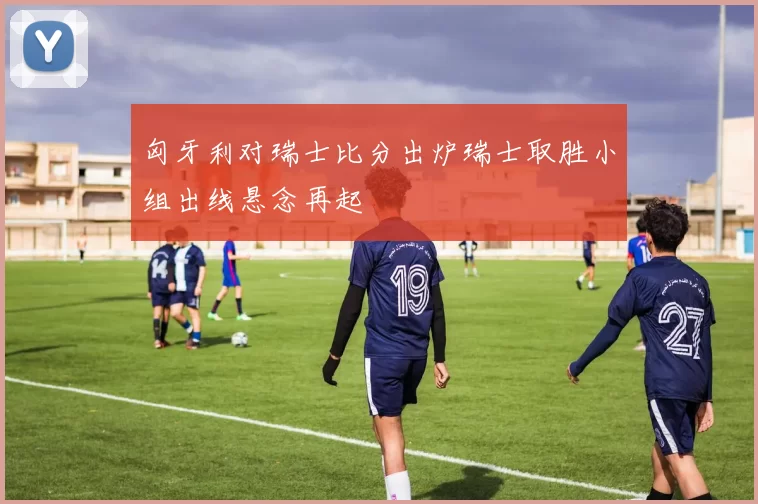 匈牙利对瑞士比分出炉瑞士取胜小组出线悬念再起