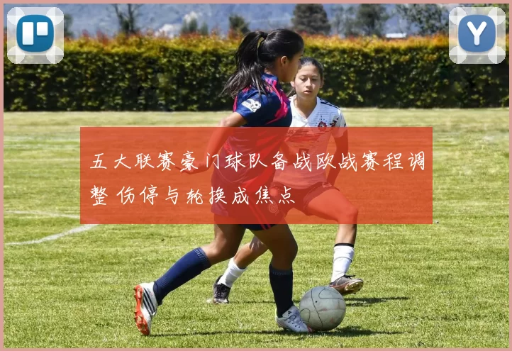 五大联赛豪门球队备战欧战赛程调整 伤停与轮换成焦点