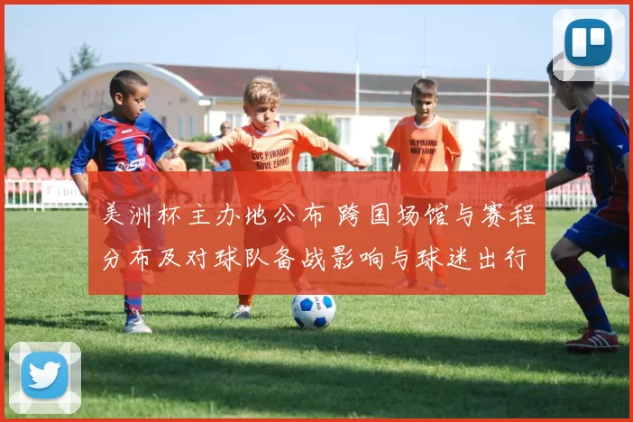 美洲杯主办地公布 跨国场馆与赛程分布及对球队备战影响与球迷出行提示