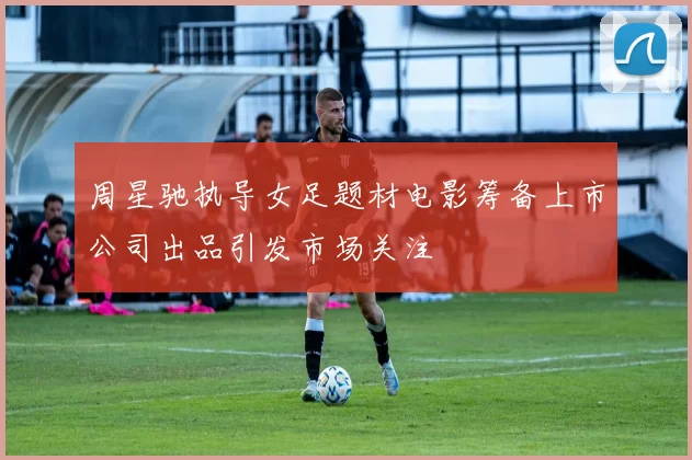 周星驰执导女足题材电影筹备上市公司出品引发市场关注