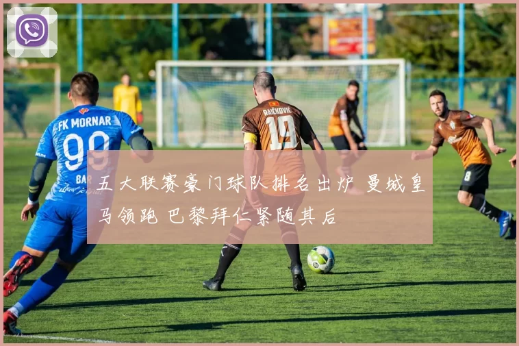 五大联赛豪门球队排名出炉 曼城皇马领跑 巴黎拜仁紧随其后