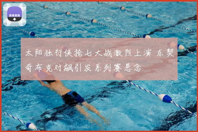 太阳独行侠抢七大战激烈上演 东契奇布克对飙引发系列赛悬念