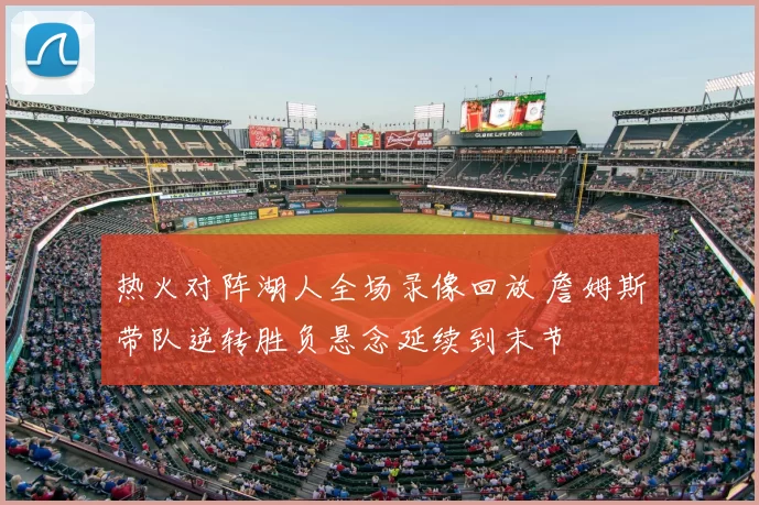 热火对阵湖人全场录像回放 詹姆斯带队逆转胜负悬念延续到末节